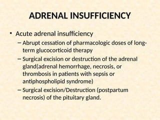 ADRENAL INSUFFICIENCY
• Acute adrenal insufficiency
– Abrupt cessation of pharmacologic doses of long-
term glucocorticoid therapy
– Surgical excision or destruction of the adrenal
gland(adrenal hemorrhage, necrosis, or
thrombosis in patients with sepsis or
antiphospholipid syndrome)
– Surgical excision/Destruction (postpartum
necrosis) of the pituitary gland.
 
