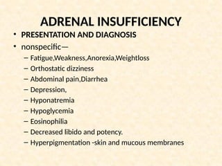 ADRENAL INSUFFICIENCY
• PRESENTATION AND DIAGNOSIS
• nonspecific—
– Fatigue,Weakness,Anorexia,Weightloss
– Orthostatic dizziness
– Abdominal pain,Diarrhea
– Depression,
– Hyponatremia
– Hypoglycemia
– Eosinophilia
– Decreased libido and potency.
– Hyperpigmentation -skin and mucous membranes
 