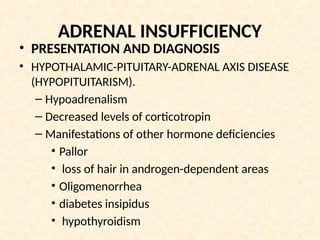 ADRENAL INSUFFICIENCY
• PRESENTATION AND DIAGNOSIS
• HYPOTHALAMIC-PITUITARY-ADRENAL AXIS DISEASE
(HYPOPITUITARISM).
– Hypoadrenalism
– Decreased levels of corticotropin
– Manifestations of other hormone deficiencies
• Pallor
• loss of hair in androgen-dependent areas
• Oligomenorrhea
• diabetes insipidus
• hypothyroidism
 