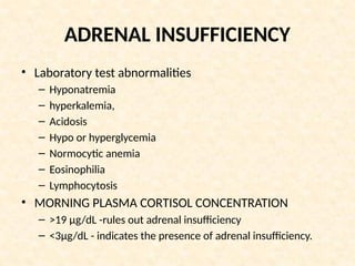 ADRENAL INSUFFICIENCY
• Laboratory test abnormalities
– Hyponatremia
– hyperkalemia,
– Acidosis
– Hypo or hyperglycemia
– Normocytic anemia
– Eosinophilia
– Lymphocytosis
• MORNING PLASMA CORTISOL CONCENTRATION
– >19 μg/dL -rules out adrenal insufficiency
– <3μg/dL - indicates the presence of adrenal insufficiency.
 
