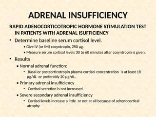 ADRENAL INSUFFICIENCY
RAPID ADENOCORTICOTROPIC HORMONE STIMULATION TEST
IN PATIENTS WITH ADRENAL ISUFFICIENCY
• Determine baseline serum cortisol level.
• Give IV (or IM) cosyntropin, 250 μg.
• Measure serum cortisol levels 30 to 60 minutes after cosyntropin is given.
• Results
• Normal adrenal function:
• Basal or postcorticotropin plasma cortisol concentration is at least 18
μg/dL or preferably 20 μg/dL.
• Primary adrenal insufficiency
• Cortisol secretion is not increased.
• Severe secondary adrenal insufficiency
• Cortisol levels increase a little or not at all because of adrenocortical
atrophy.
 