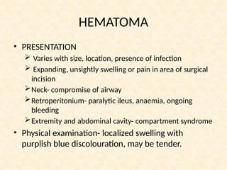 HEMATOMA
• PRESENTATION
 Varies with size, location, presence of infection
 Expanding, unsightly swelling or pain in area of surgical
incision
Neck- compromise of airway
Retroperitonium- paralytic ileus, anaemia, ongoing
bleeding
Extremity and abdominal cavity- compartment syndrome
• Physical examination- localized swelling with
purplish blue discolouration, may be tender.
 