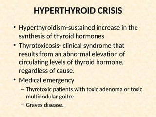 HYPERTHYROID CRISIS
• Hyperthyroidism-sustained increase in the
synthesis of thyroid hormones
• Thyrotoxicosis- clinical syndrome that
results from an abnormal elevation of
circulating levels of thyroid hormone,
regardless of cause.
• Medical emergency
– Thyrotoxic patients with toxic adenoma or toxic
multinodular goitre
– Graves disease.
 