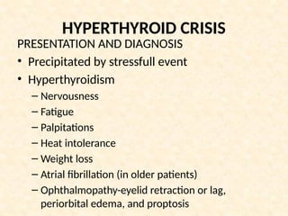 HYPERTHYROID CRISIS
PRESENTATION AND DIAGNOSIS
• Precipitated by stressfull event
• Hyperthyroidism
– Nervousness
– Fatigue
– Palpitations
– Heat intolerance
– Weight loss
– Atrial fibrillation (in older patients)
– Ophthalmopathy-eyelid retraction or lag,
periorbital edema, and proptosis
 