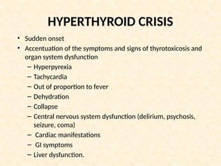 HYPERTHYROID CRISIS
• Sudden onset
• Accentuation of the symptoms and signs of thyrotoxicosis and
organ system dysfunction
– Hyperpyrexia
– Tachycardia
– Out of proportion to fever
– Dehydration
– Collapse
– Central nervous system dysfunction (delirium, psychosis,
seizure, coma)
– Cardiac manifestations
– GI symptoms
– Liver dysfunction.
 