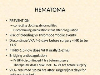 HEMATOMA
• PREVENTION
– correcting clotting abnormalities
– Discontinuing medications that alter coagulation
• Risk of bleeding vs Thromboembolic events
• Discontinue VKA 4-5 days before surgery -INR to be
<1.5
• If INR>1.5- low dose Vit K orally(1-2mg)
• Bridging anticoagulation
– IV UFH-discontinued 4 hrs before surgery
– Therapeutic dose LMWH S/C- 16-24 hrs before surgery
• VKA- resumed 12-24 hrs after surgery(2-3 days for
 