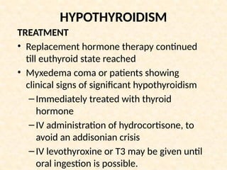 HYPOTHYROIDISM
TREATMENT
• Replacement hormone therapy continued
till euthyroid state reached
• Myxedema coma or patients showing
clinical signs of significant hypothyroidism
–Immediately treated with thyroid
hormone
–IV administration of hydrocortisone, to
avoid an addisonian crisis
–IV levothyroxine or T3 may be given until
oral ingestion is possible.
 