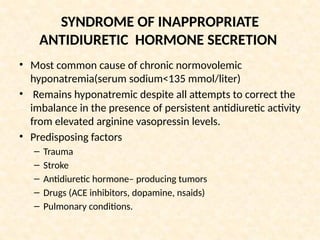 SYNDROME OF INAPPROPRIATE
ANTIDIURETIC HORMONE SECRETION
• Most common cause of chronic normovolemic
hyponatremia(serum sodium<135 mmol/liter)
• Remains hyponatremic despite all attempts to correct the
imbalance in the presence of persistent antidiuretic activity
from elevated arginine vasopressin levels.
• Predisposing factors
– Trauma
– Stroke
– Antidiuretic hormone– producing tumors
– Drugs (ACE inhibitors, dopamine, nsaids)
– Pulmonary conditions.
 
