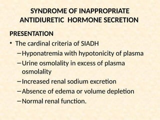 SYNDROME OF INAPPROPRIATE
ANTIDIURETIC HORMONE SECRETION
PRESENTATION
• The cardinal criteria of SIADH
–Hyponatremia with hypotonicity of plasma
–Urine osmolality in excess of plasma
osmolality
–Increased renal sodium excretion
–Absence of edema or volume depletion
–Normal renal function.
 