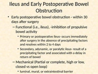 Ileus and Early Postoperative Bowel
Obstruction
• Early postoperative bowel obstruction - within 30
days after surgery
– Functional (i.e., ileus), -inhibition of propulsive
bowel activity
• Primary or postoperative ileus- occurs immediately
after surgery in the absence of precipitating factors
and resolves within 2 to 4 days
• Secondary, adynamic, or paralytic ileus- result of a
precipitating factor and associated with a delay in
return of bowel
– Mechanical (Partial or complete, high or low,
closed vs open loop)
• luminal, mural, or extraintestinal barrier
 