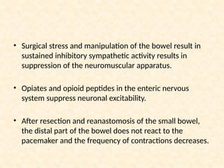• Surgical stress and manipulation of the bowel result in
sustained inhibitory sympathetic activity results in
suppression of the neuromuscular apparatus.
• Opiates and opioid peptides in the enteric nervous
system suppress neuronal excitability.
• After resection and reanastomosis of the small bowel,
the distal part of the bowel does not react to the
pacemaker and the frequency of contractions decreases.
 