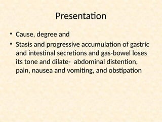 Presentation
• Cause, degree and
• Stasis and progressive accumulation of gastric
and intestinal secretions and gas-bowel loses
its tone and dilate- abdominal distention,
pain, nausea and vomiting, and obstipation
 