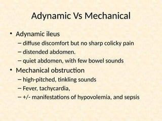 Adynamic Vs Mechanical
• Adynamic ileus
– diffuse discomfort but no sharp colicky pain
– distended abdomen.
– quiet abdomen, with few bowel sounds
• Mechanical obstruction
– high-pitched, tinkling sounds
– Fever, tachycardia,
– +/- manifestations of hypovolemia, and sepsis
 