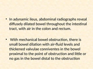 • In adynamic ileus, abdominal radiographs reveal
diffusely dilated bowel throughout the intestinal
tract, with air in the colon and rectum.
• With mechanical bowel obstruction, there is
small bowel dilation with air-fluid levels and
thickened valvulae conniventes in the bowel
proximal to the point of obstruction and little or
no gas in the bowel distal to the obstruction
 