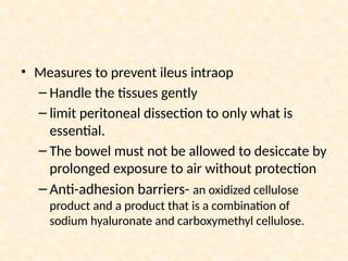 • Measures to prevent ileus intraop
– Handle the tissues gently
– limit peritoneal dissection to only what is
essential.
– The bowel must not be allowed to desiccate by
prolonged exposure to air without protection
– Anti-adhesion barriers- an oxidized cellulose
product and a product that is a combination of
sodium hyaluronate and carboxymethyl cellulose.
 