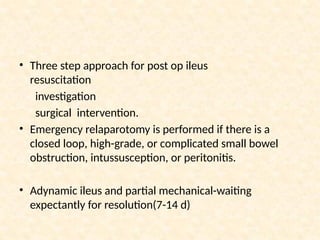 • Three step approach for post op ileus
resuscitation
investigation
surgical intervention.
• Emergency relaparotomy is performed if there is a
closed loop, high-grade, or complicated small bowel
obstruction, intussusception, or peritonitis.
• Adynamic ileus and partial mechanical-waiting
expectantly for resolution(7-14 d)
 
