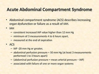Acute Abdominal Compartment Syndrome
• Abdominal compartment syndrome (ACS) describes increasing
organ dysfunction or failure as a result of IAH.
• IAH
– consistent increased IAP value higher than 12 mm Hg
– minimum of 3 measurements 4 to 6 hours apart,
– measured at the end of expiration
• ACS
– IAP -20 mm Hg or greater,
– abdominal perfusion pressure < 50 mm Hg (at least 3 measurements
performed 1 to 3 hours apart)
– (abdominal perfusion pressure = mean arterial pressure − IAP)
– associated with failure of one or more organ systems
 