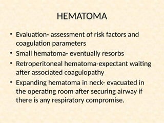 HEMATOMA
• Evaluation- assessment of risk factors and
coagulation parameters
• Small hematoma- eventually resorbs
• Retroperitoneal hematoma-expectant waiting
after associated coagulopathy
• Expanding hematoma in neck- evacuated in
the operating room after securing airway if
there is any respiratory compromise.
 