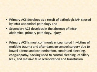 • Primary ACS develops as a result of pathologic IAH caused
by intra-abdominal pathology and
• Secondary ACS develops in the absence of intra-
abdominal primary pathology, injury.
• Primary ACS is most commonly encountered in victims of
multiple trauma and after damage control surgery due to
bowel edema and contamination, continued bleeding,
coagulopathy, packing used to control bleeding, capillary
leak, and massive fluid resuscitation and transfusion.
 