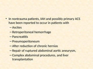 • In nontrauma patients, IAH and possibly primary ACS
have been reported to occur in patients with
– Ascites
– Retroperitoneal hemorrhage
– Pancreatitis
– Pneumoperitoneum
– After reduction of chronic hernias
– Repair of ruptured abdominal aortic aneurysm,
– Complex abdominal procedures, and liver
transplantation
 