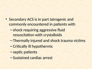 • Secondary ACS is in part iatrogenic and
commonly encountered in patients with
–shock requiring aggressive fluid
resuscitation with crystalloids
–Thermally injured and shock trauma victims
–Critically ill hypothermic
–septic patients
–Sustained cardiac arrest
 