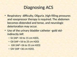 Diagnosing ACS
• Respiratory difficulty, Oliguria ,high filling pressures
and vasopressor therapy is required. The abdomen
becomes distended and tense, and neurologic
deterioration may occur.
• Use of the urinary bladder catheter -gold std-
indirectly IAP.
– GI (IAP <10 to 15 cm H2O),
– GII (IAP <16 to 25 cm H2O)
– GIII (IAP <26 to 35 cm H2O)
– GIV (IAP >36 cm H2O).
 