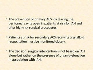 • The prevention of primary ACS -by leaving the
peritoneal cavity open in patients at risk for IAH and
after high-risk surgical procedures.
• Patients at risk for secondary ACS receiving crystalloid
resuscitation must be monitored closely.
• The decision surgical intervention is not based on IAH
alone but rather on the presence of organ dysfunction
in association with IAH.
 