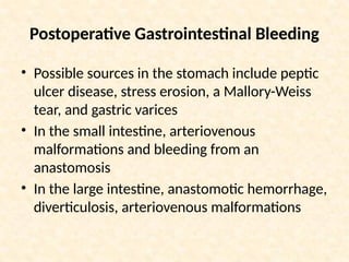 Postoperative Gastrointestinal Bleeding
• Possible sources in the stomach include peptic
ulcer disease, stress erosion, a Mallory-Weiss
tear, and gastric varices
• In the small intestine, arteriovenous
malformations and bleeding from an
anastomosis
• In the large intestine, anastomotic hemorrhage,
diverticulosis, arteriovenous malformations
 