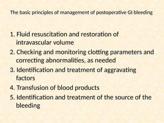 The basic principles of management of postoperative GI bleeding
1. Fluid resuscitation and restoration of
intravascular volume
2. Checking and monitoring clotting parameters and
correcting abnormalities, as needed
3. Identification and treatment of aggravating
factors
4. Transfusion of blood products
5. Identification and treatment of the source of the
bleeding
 
