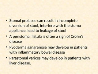 • Stomal prolapse can result in incomplete
diversion of stool, interfere with the stoma
appliance, lead to leakage of stool
• A peristomal fistula is often a sign of Crohn’s
disease
• Pyoderma gangrenosa may develop in patients
with inflammatory bowel disease
• Parastomal varices may develop in patients with
liver disease.
 