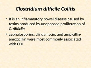 Clostridium difficile Colitis
• It is an inflammatory bowel disease caused by
toxins produced by unopposed proliferation of
C. difficile
• cephalosporins, clindamycin, and ampicillin-
amoxicillin were most commonly associated
with CDI
 