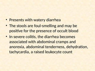 • Presents with watery diarrhea
• The stools are foul-smelling and may be
positive for the presence of occult blood
• In severe colitis, the diarrhea becomes
associated with abdominal cramps and
anorexia, abdominal tenderness, dehydration,
tachycardia, a raised leukocyte count
 
