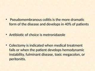 • Pseudomembranous colitis is the more dramatic
form of the disease and develops in 40% of patients
• Antibiotic of choice is metronidazole
• Colectomy is indicated when medical treatment
fails or when the patient develops hemodynamic
instability, fulminant disease, toxic megacolon, or
peritonitis.
 