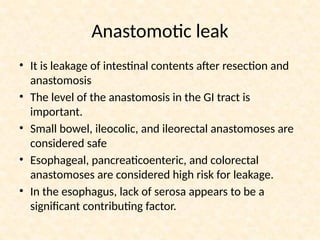 Anastomotic leak
• It is leakage of intestinal contents after resection and
anastomosis
• The level of the anastomosis in the GI tract is
important.
• Small bowel, ileocolic, and ileorectal anastomoses are
considered safe
• Esophageal, pancreaticoenteric, and colorectal
anastomoses are considered high risk for leakage.
• In the esophagus, lack of serosa appears to be a
significant contributing factor.
 