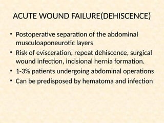ACUTE WOUND FAILURE(DEHISCENCE)
• Postoperative separation of the abdominal
musculoaponeurotic layers
• Risk of evisceration, repeat dehiscence, surgical
wound infection, incisional hernia formation.
• 1-3% patients undergoing abdominal operations
• Can be predisposed by hematoma and infection
 