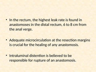 • In the rectum, the highest leak rate is found in
anastomoses in the distal rectum, 6 to 8 cm from
the anal verge.
• Adequate microcirculation at the resection margins
is crucial for the healing of any anastomosis.
• Intraluminal distention is believed to be
responsible for rupture of an anastomosis.
 