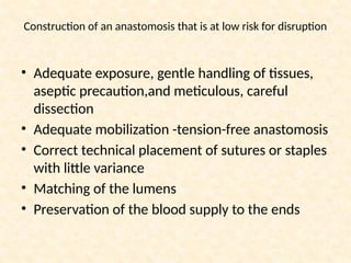 Construction of an anastomosis that is at low risk for disruption
• Adequate exposure, gentle handling of tissues,
aseptic precaution,and meticulous, careful
dissection
• Adequate mobilization -tension-free anastomosis
• Correct technical placement of sutures or staples
with little variance
• Matching of the lumens
• Preservation of the blood supply to the ends
 
