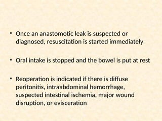 • Once an anastomotic leak is suspected or
diagnosed, resuscitation is started immediately
• Oral intake is stopped and the bowel is put at rest
• Reoperation is indicated if there is diffuse
peritonitis, intraabdominal hemorrhage,
suspected intestinal ischemia, major wound
disruption, or evisceration
 
