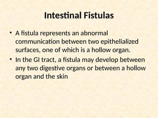 Intestinal Fistulas
• A fistula represents an abnormal
communication between two epithelialized
surfaces, one of which is a hollow organ.
• In the GI tract, a fistula may develop between
any two digestive organs or between a hollow
organ and the skin
 