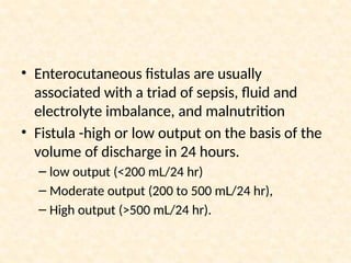 • Enterocutaneous fistulas are usually
associated with a triad of sepsis, fluid and
electrolyte imbalance, and malnutrition
• Fistula -high or low output on the basis of the
volume of discharge in 24 hours.
– low output (<200 mL/24 hr)
– Moderate output (200 to 500 mL/24 hr),
– High output (>500 mL/24 hr).
 