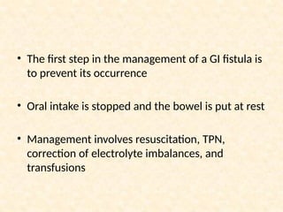 • The first step in the management of a GI fistula is
to prevent its occurrence
• Oral intake is stopped and the bowel is put at rest
• Management involves resuscitation, TPN,
correction of electrolyte imbalances, and
transfusions
 