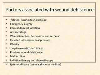 Factors associated with wound dehiscence
• Technical error in fascial closure
• Emergency surgery
• Intra-abdominal infection
• Advanced age
• Wound infection, hematoma, and seroma
• Elevated intra-abdominal pressure
• Obesity
• Long-term corticosteroid use
• Previous wound dehiscence
• Malnutrition
• Radiation therapy and chemotherapy
• Systemic disease (uremia, diabetes mellitus)
 