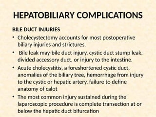 HEPATOBILIARY COMPLICATIONS
BILE DUCT INJURIES
• Cholecystectomy accounts for most postoperative
biliary injuries and strictures.
• Bile leak may-bile duct injury, cystic duct stump leak,
divided accessory duct, or injury to the intestine.
• Acute cholecystitis, a foreshortened cystic duct,
anomalies of the biliary tree, hemorrhage from injury
to the cystic or hepatic artery, failure to define
anatomy of calot
• The most common injury sustained during the
laparoscopic procedure is complete transection at or
below the hepatic duct bifurcation
 