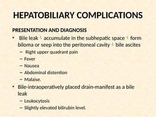 HEPATOBILIARY COMPLICATIONS
PRESENTATION AND DIAGNOSIS
• Bile leakaccumulate in the subhepatic spaceform
biloma or seep into the peritoneal cavitybile ascites
– Right upper quadrant pain
– Fever
– Nausea
– Abdominal distention
– Malaise.
• Bile-intraoperatively placed drain-manifest as a bile
leak
– Leukocytosis
– Slightly elevated bilirubin level.
 