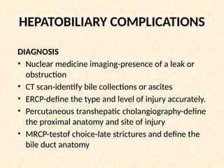 HEPATOBILIARY COMPLICATIONS
DIAGNOSIS
• Nuclear medicine imaging-presence of a leak or
obstruction
• CT scan-identify bile collections or ascites
• ERCP-define the type and level of injury accurately.
• Percutaneous transhepatic cholangiography-define
the proximal anatomy and site of injury
• MRCP-testof choice-late strictures and define the
bile duct anatomy
 