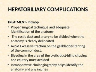 HEPATOBILIARY COMPLICATIONS
TREATMENT- Intraop
• Proper surgical technique and adequate
identification of the anatomy
• The cystic duct and artery to be divided when the
anatomy is clearly delineated.
• Avoid Excessive traction on the gallbladder-tenting
of the common duct.
• Bleeding in the area of the cystic duct-blind clipping
and cautery must avoided
• Intraoperative cholangiography helps identify the
anatomy and any injuries
 