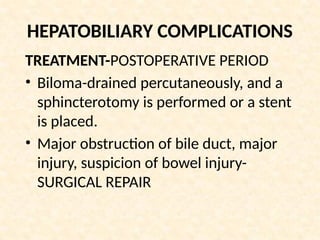 HEPATOBILIARY COMPLICATIONS
TREATMENT-POSTOPERATIVE PERIOD
• Biloma-drained percutaneously, and a
sphincterotomy is performed or a stent
is placed.
• Major obstruction of bile duct, major
injury, suspicion of bowel injury-
SURGICAL REPAIR
 