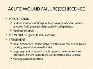 ACUTE WOUND FAILURE(DEHISCENCE
• PRESENTATION
 Sudden dramatic drainage of large volume of clear, salmon
coloured fluid preceeds dehiscence in 25%patients
Ripping sensation
• PREVENTION- good fascial closure
• TREATMENT
Small dehiscence- conservatively with saline moistened gauze
packing, use of abdominal binder.
Large segment of wound that is open to the omentum and
intestines, if there is peritonitis or interstitial leak-Explore
Management of infection
 