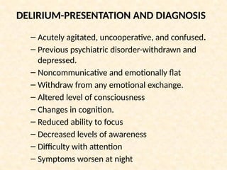 DELIRIUM-PRESENTATION AND DIAGNOSIS
– Acutely agitated, uncooperative, and confused.
– Previous psychiatric disorder-withdrawn and
depressed.
– Noncommunicative and emotionally flat
– Withdraw from any emotional exchange.
– Altered level of consciousness
– Changes in cognition.
– Reduced ability to focus
– Decreased levels of awareness
– Difficulty with attention
– Symptoms worsen at night
 
