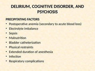 DELIRIUM, COGNITIVE DISORDER, AND
PSYCHOSIS
PRECIPITATING FACTORS
• Postoperative anemia (secondary to acute blood loss)
• Electrolyte imbalance
• Sepsis
• Malnutrition
• Bladder catheterization
• Physical restraints
• Extended duration of anesthesia
• Infection
• Respiratory complications
 